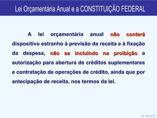 Lei Orçamentária Anual e a CONSTITUIÇÃO FEDERAL A lei orçamentária anual  não conterá  dispositivo estranho à previsão da receita e à fixação da despesa,  não se incluindo na proibição  a autorização para abertura de créditos suplementares e contratação de operações de crédito, ainda que por antecipação de receita, nos termos da lei. Art. 165 da CF 