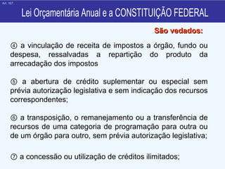 Lei Orçamentária Anual e a CONSTITUIÇÃO FEDERAL ④   a vinculação de receita de impostos a órgão, fundo ou despesa, ressalvadas a repartição do produto da arrecadação dos impostos  ⑤   a abertura de crédito suplementar ou especial sem prévia autorização legislativa e sem indicação dos recursos correspondentes; ⑥   a transposição, o remanejamento ou a transferência de recursos de uma categoria de programação para outra ou de um órgão para outro, sem prévia autorização legislativa; ⑦   a concessão ou utilização de créditos ilimitados; São vedados: Art. 167. 