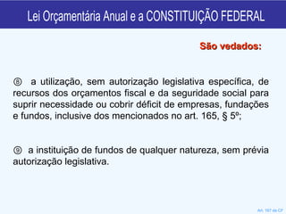 Lei Orçamentária Anual e a CONSTITUIÇÃO FEDERAL ⑧  a utilização, sem autorização legislativa específica, de recursos dos orçamentos fiscal e da seguridade social para suprir necessidade ou cobrir déficit de empresas, fundações e fundos, inclusive dos mencionados no art. 165, § 5º; ⑨  a instituição de fundos de qualquer natureza, sem prévia autorização legislativa. São vedados: Art. 167 da CF 