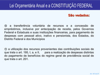 Lei Orçamentária Anual e a CONSTITUIÇÃO FEDERAL ⑩  a transferência voluntária de recursos e a concessão de empréstimos, inclusive por antecipação de receita, pelos Governos Federal e Estaduais e suas instituições financeiras, para pagamento de despesas com pessoal ativo, inativo e pensionista, dos Estados, do Distrito Federal e dos Municípios ⑪  a utilização dos recursos provenientes das contribuições sociais de que trata o art. 195, I, a, e II,  para a realização de despesas distintas do pagamento de benefícios do regime geral de previdência social de que trata o art. 201.  São vedados: Art. 167 da CF 