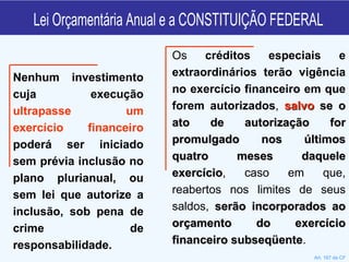 Lei Orçamentária Anual e a CONSTITUIÇÃO FEDERAL Nenhum investimento cuja execução  ultrapasse um exercício financeiro  poderá ser iniciado sem prévia inclusão no plano plurianual, ou sem lei que autorize a inclusão, sob pena de crime de responsabilidade. Art. 167 da CF Os  créditos especiais e extraordinários terão vigência no exercício financeiro em que forem autorizados ,  salvo   se o ato de autorização for promulgado nos últimos quatro meses daquele exercício , caso em que, reabertos nos limites de seus saldos,  serão incorporados ao orçamento do exercício financeiro subseqüente . 