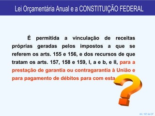 Lei Orçamentária Anual e a CONSTITUIÇÃO FEDERAL É permitida a vinculação de receitas próprias geradas pelos impostos a que se referem os arts. 155 e 156, e dos recursos de que tratam os arts. 157, 158 e 159, I, a e b, e II,  para a prestação de garantia ou contragarantia à União e para pagamento de débitos para com esta.  Art. 167 da CF ? 