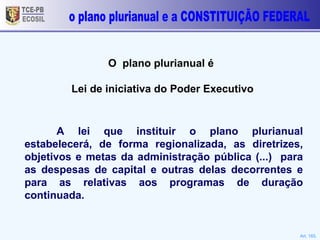 TCE-PB ECOSIL o plano plurianual e a CONSTITUIÇÃO FEDERAL O  plano plurianual é  Lei de iniciativa do Poder Executivo Art. 165. A lei que instituir o plano plurianual estabelecerá, de forma regionalizada, as diretrizes, objetivos e metas da administração pública (...)  para as despesas de capital e outras delas decorrentes e para as relativas aos programas de duração continuada.  