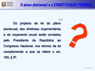 TCE-PB ECOSIL Os projetos de lei do plano plurianual, das diretrizes orçamentárias e do orçamento anual serão enviados pelo Presidente da República ao Congresso Nacional, nos termos da lei complementar a que se refere o art. 165, § 9º.  Art. 166 da CF ? O plano plurianual e a CONSTITUIÇÃO FEDERAL (...)  