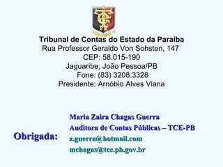 Tribunal de Contas do Estado da Paraíba Rua Professor Geraldo Von Sohsten, 147  CEP: 58.015-190 Jaguaribe, João Pessoa/PB  Fone: (83) 3208.3328 Presidente: Arnóbio Alves Viana Maria Zaira Chagas Guerra Auditora de Contas Públicas – TCE-PB [email_address] [email_address] Obrigada:  