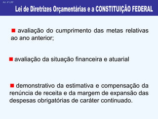 avaliação da situação financeira e atuarial    Art. 4º LRF Lei de Diretrizes Orçamentárias e a CONSTITUIÇÃO FEDERAL avaliação do cumprimento das metas relativas ao ano anterior; demonstrativo da estimativa e compensação da renúncia de receita e da margem de expansão das despesas obrigatórias de caráter continuado. 