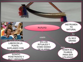 • e
PUTUTO
INSTRUMEN
TO
NATURAL
CARAC
OL MUY
GRAND
E
Es
unusado
EN LOS
RITUALES Y
COMO SIGNO
DE ALARMA
SE COLOCA LOS
LABIOS EN LA
PUNTA,
SOPLANDO CON
FUERZA
SONIDO
PENETRANTE Y
MUY VIBRANTE
TENER 50 A
70 AÑOS
PARA SER
UTILIZADO
debe
 