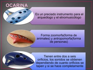 Es un preciado instrumento para el
arqueólogo y el etnomusicólogo
Forma zoomorfa(forma de
animales) y antropomorfa(forma
de personas)
Tienen entre dos a seis
orificios, los sonidos se obtienen
dependiendo de cuanto orificios se
tapen y si se hace completamente
 