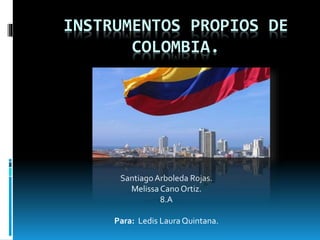 INSTRUMENTOS PROPIOS DE 
COLOMBIA. 
Santiago Arboleda Rojas. 
Melissa Cano Ortiz. 
8.A 
Para: Ledis Laura Quintana. 
 