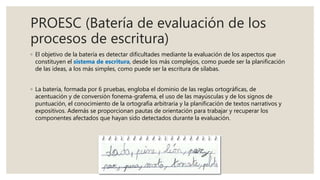 PROESC (Batería de evaluación de los
procesos de escritura)
◦ El objetivo de la batería es detectar dificultades mediante la evaluación de los aspectos que
constituyen el sistema de escritura, desde los más complejos, como puede ser la planificación
de las ideas, a los más simples, como puede ser la escritura de sílabas.
◦ La batería, formada por 6 pruebas, engloba el dominio de las reglas ortográficas, de
acentuación y de conversión fonema-grafema, el uso de las mayúsculas y de los signos de
puntuación, el conocimiento de la ortografía arbitraria y la planificación de textos narrativos y
expositivos. Además se proporcionan pautas de orientación para trabajar y recuperar los
componentes afectados que hayan sido detectados durante la evaluación.
 