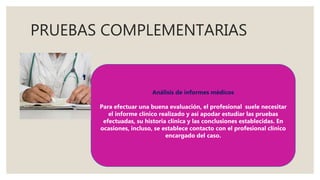 PRUEBAS COMPLEMENTARIAS
Análisis de informes médicos
Para efectuar una buena evaluación, el profesional suele necesitar
el informe clínico realizado y así apodar estudiar las pruebas
efectuadas, su historia clínica y las conclusiones establecidas. En
ocasiones, incluso, se establece contacto con el profesional clínico
encargado del caso.
 