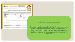 Análisis del expediente académico
Gracias al expediente académico, el profesional podrá tener
acceso a la historia escolar del alumno y comprobar si ha
habido alguna incidencia a lo largo de su etapa escolar,
pudiendo descartar en caso negativo, algún trastorno de
conducta
 