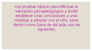 ◦Las pruebas básicas para efectuar la
valoración psicopedagógica y poder
establecer unas conclusiones y unas
medidas a adoptar con el niño, tanto
dentro como fuera de del aula, son las
siguientes:
 