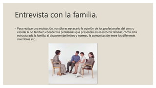 Entrevista con la familia.
◦ Para realizar una evaluación, no sólo es necesario la opinión de los profesionales del centro
escolar si no también conocer los problemas que presentan en el entorno familiar, cómo esta
estructurada la familia, si disponen de límites y normas, la comunicación entre los diferentes
miembros etc…
 