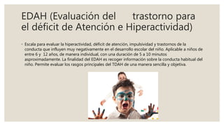 EDAH (Evaluación del trastorno para
el déficit de Atención e Hiperactividad)
◦ Escala para evaluar la hiperactividad, déficit de atención, impulsividad y trastornos de la
conducta que influyen muy negativamente en el desarrollo escolar del niño. Aplicable a niños de
entre 6 y 12 años, de manera individual, con una duración de 5 a 10 minutos
asproximadamente. La finalidad del EDAH es recoger información sobre la conducta habitual del
niño. Permite evaluar los rasgos principales del TDAH de una manera sencilla y objetiva.
 