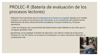 PROLEC-R (Batería de evaluación de los
procesos lectores)
◦ Referente más importante para la evaluación de la lectura en español. Basada en el modelo
cognitivo, se centra en los procesos que intervienen en la comprensión del material escrito:
Identificación de letras, Reconocimiento de palabras, Procesos sintácticos y Procesos
semánticos.
◦ Tratar de averiguar qué componentes del sistema lector están fallando en los niños que no
consiguen aprender a leer.
◦ Igualmente, se ha ampliado el ámbito de aplicación a los últimos niveles de la Educación
Primaria (5º y 6). Por último, se incorpora a la evaluación un nuevo mecanismo relevante: la
comprensión oral.
 