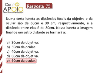 Numa certa luneta as distâncias focais da objetiva e da
ocular são de 60cm e 30 cm, respectivamente, e a
distância entre elas é de 80cm. Nessa luneta a imagem
final de um astro distante se formará a:

a)   30cm da objetiva.
b)   30cm da ocular.
c)   40cm da objetiva.
d)   60cm da objetiva.
e)   60cm da ocular.
 
