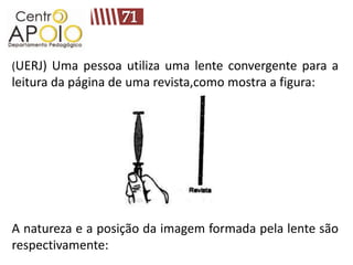 (UERJ) Uma pessoa utiliza uma lente convergente para a
leitura da página de uma revista,como mostra a figura:




A natureza e a posição da imagem formada pela lente são
respectivamente:
 