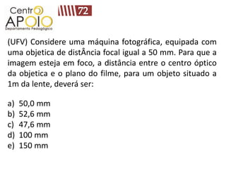 (UFV) Considere uma máquina fotográfica, equipada com
uma objetica de distÂncia focal igual a 50 mm. Para que a
imagem esteja em foco, a distância entre o centro óptico
da objetica e o plano do filme, para um objeto situado a
1m da lente, deverá ser:

a)   50,0 mm
b)   52,6 mm
c)   47,6 mm
d)   100 mm
e)   150 mm
 