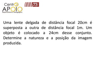 Uma lente delgada de distância focal 20cm é
superposta a outra de distância focal 1m. Um
objeto é colocado a 24cm desse conjunto.
Determine a natureza e a posição da imagem
produzida.
 