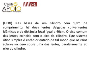 (UFRJ) Nas bases de um cilindro com 1,0m de
comprimento, há duas lentes delgadas convergentes
idênticas e de distância focal igual a 40cm. O eixo comum
das lentes coincide com o eixo do cilindro. Este sistema
ótico simples é então orientado de tal modo que os raios
solares incidem sobre uma das lentes, paralelamente ao
eixo do cilindro.
 