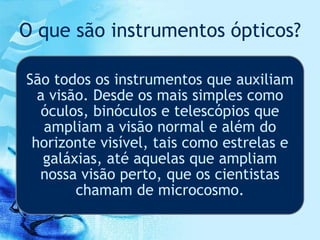 O que são instrumentos ópticos?
São todos os instrumentos que auxiliam
a visão. Desde os mais simples como
óculos, binóculos e telescópios que
ampliam a visão normal e além do
horizonte visível, tais como estrelas e
galáxias, até aquelas que ampliam
nossa visão perto, que os cientistas
chamam de microcosmo.
 