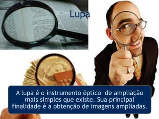 Lupa
A lupa é o instrumento óptico de ampliação
mais simples que existe. Sua principal
finalidade é a obtenção de imagens ampliadas.
 