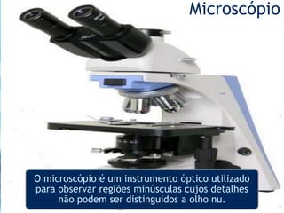 Microscópio
O microscópio é um instrumento óptico utilizado
para observar regiões minúsculas cujos detalhes
não podem ser distinguidos a olho nu.
 