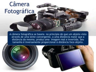 Câmera
Fotográfica
A câmera fotográfica se baseia no princípio de que um objeto visto
através de uma lente convergente, a uma distância maior que a
distância da mesma, produz uma imagem real e invertida. Seu
tamanho é inversamente proporcional à distância foco objeto.
 
