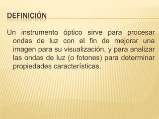DEFINICIÓN
Un instrumento óptico sirve para procesar
ondas de luz con el fin de mejorar una
imagen para su visualización, y para analizar
las ondas de luz (o fotones) para determinar
propiedades características.
 