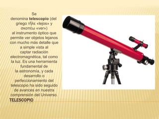 TELESCOPIO
Se
denomina telescopio (del
griego τῆλε «lejos» y
σκοπέω «ver»)
al instrumento óptico que
permite ver objetos lejanos
con mucho más detalle que
a simple vista al
captar radiación
electromagnética, tal como
la luz. Es una herramienta
fundamental de
la astronomía, y cada
desarrollo o
perfeccionamiento del
telescopio ha sido seguido
de avances en nuestra
comprensión del Universo.
 