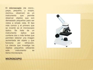 MICROSCOPIO
El microscopio (de micro-,
μικρο, pequeño, y scopio,
σκοπεω, observar) es un
instrumento que permite
observar objetos que son
demasiado pequeños para ser
vistos a simple vista. El tipo
más común y el primero que
se inventó es el microscopio
óptico. Se trata de un
instrumento óptico que
contiene dos o más lentes que
permiten obtener una imagen
aumentada del objeto y que
funciona por refracción.
La ciencia que investiga los
objetos pequeños utilizando
este instrumento se
llama microscopía.
 