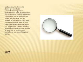 LUPA
La lupa es un instrumento
óptico que consta de
una lente convergente de
corta distancia focal, que desvía la
luz incidente de modo que se forma
una imagen virtual ampliada del
objeto por detrás de una. La
imagen se llama virtual porque los
rayos que parecen venir de una
base parecieran pasar realmente
por la lupa. Una imagen virtual no
se puede proyectar en una pantalla
al igual que se observa, por
ejemplo, en una superficie plana
pulida.
 