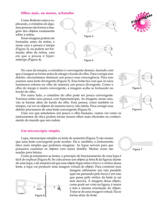 34
A U L AOlhos mais, ou menos, achatados
Como Roberto estava ex-
plicando, o cristalino de algu-
mas pessoas não forma a ima-
gem dos objetos exatamente
sobre a retina.
Essas imagens podem ser
formadas antes da retina, e
nesse caso a pessoa é míope
(Figura 3), ou podem ser for-
madas além da retina, caso
em que a pessoa é hiper-
métrope (Figura 4).
No caso da miopia, o cristalino é convergente demais, fazendo com
que a imagem se forme antes de atingir o fundo do olho. Para corrigir esse
defeito, necessitamos diminuir um pouco essa convergência. Para isso
usamos uma lente divergente (Figura 5). Essa lente faz com que os raios
luminosos entrem no olho de maneira um pouco divergente. Como o
olho do míope é muito convergente, a imagem acaba se formando no
fundo do olho.
Por outro lado, o cristalino do olho pode ser pouco convergente.
Teremos então uma pessoa com hipermetropia. As imagens, nesse caso,
vão se formar além do fundo do olho. Essa pessoa, como também os
míopes, vai ver os objetos de maneira turva, não nítida. Para corrigir esse
defeito precisamos de uma lente convergente (Figura 6).
Uma vez que estudamos um pouco o olho humano, vamos ver como os
instrumentos de ótica podem tornar nossos olhos mais eficientes no conheci-
mento do mundo que nos rodeia.
Um microscópio simples
Lupa, microscópio simples ou lente de aumento (Figura 7) são nomes
que uma lente convergente pode receber. Ela é, também, o instrumento
ótico mais simples que podemos imaginar. As lupas servem para que
possamos examinar os objetos com maior detalhe. Muitas vezes são
usadas para leitura.
Como já estudamos as lentes, o princípio de funcionamento de uma lupa é
fácil de explicar (Figura 8). Se colocarmos um objeto (a letra R da figura) diante
de uma lupa, e de maneira tal que esse objeto fique entre o foco e o vértice dessa
lente, a lupa vai produzir uma imagem virtual do objeto. Para construir essa
imagem utilizamos um raio paralelo
(que sai passando pelo foco) e um raio
que passa pelo vértice da lente (e sai
sem desvio). A imagem desse objeto,
como pode ser visto na figura, é maior
e tem a mesma orientação do objeto.
Trata-se de uma imagem virtual. Ela se
forma atrás da lente.
Figura 6
Figura 5
Figura 7
Figura 8
Figura 4
Figura 3
 