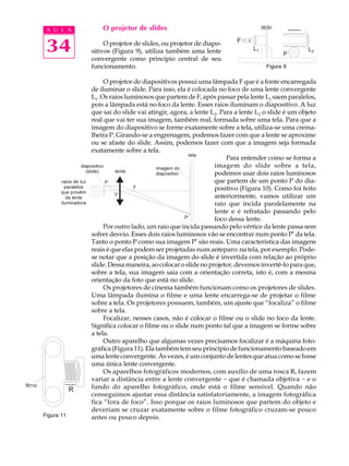 34
A U L A O projetor de slides
O projetor de slides, ou projetor de diapo-
sitivos (Figura 9), utiliza também uma lente
convergente como princípio central de seu
funcionamento.
O projetor de diapositivos possui uma lâmpada F que é a fonte encarregada
de iluminar o slide. Para isso, ela é colocada no foco de uma lente convergente
L1. Os raios luminosos que partem de F, após passar pela lente L1 saem paralelos,
pois a lâmpada está no foco da lente. Esses raios iluminam o diapositivo. A luz
que sai do slide vai atingir, agora, a lente L2. Para a lente L2 o slide é um objeto
real que vai ter sua imagem, também real, formada sobre uma tela. Para que a
imagem do diapositivo se forme exatamente sobre a tela, utiliza-se uma crema-
lheira P. Girando-se a engrenagem, podemos fazer com que a lente se aproxime
ou se afaste do slide. Assim, podemos fazer com que a imagem seja formada
exatamente sobre a tela.
Para entender como se forma a
imagem do slide sobre a tela,
podemos usar dois raios luminosos
que partem de um ponto P do dia-
positivo (Figura 10). Como foi feito
anteriormente, vamos utilizar um
raio que incida paralelamente na
lente e é refratado passando pelo
foco dessa lente.
Por outro lado, um raio que incida passando pelo vértice da lente passa sem
sofrer desvio. Esses dois raios luminosos vão se encontrar num ponto P’ da tela.
Tanto o ponto P como sua imagem P’ são reais. Uma característica das imagens
reais é que elas podem ser projetadas num anteparo: na tela, por exemplo. Pode-
se notar que a posição da imagem do slide é invertida com relação ao próprio
slide.Dessamaneira,aocolocaroslidenoprojetor,devemosinvertê-loparaque,
sobre a tela, sua imagem saia com a orientação correta, isto é, com a mesma
orientação da foto que está no slide.
Os projetores de cinema também funcionam como os projetores de slides.
Uma lâmpada ilumina o filme e uma lente encarrega-se de projetar o filme
sobre a tela. Os projetores possuem, também, um ajuste que “focaliza” o filme
sobre a tela.
Focalizar, nesses casos, não é colocar o filme ou o slide no foco da lente.
Significa colocar o filme ou o slide num ponto tal que a imagem se forme sobre
a tela.
Outro aparelho que algumas vezes precisamos focalizar é a máquina foto-
gráfica(Figura11).Elatambém tem seu princípiode funcionamentobaseado em
uma lente convergente. Às vezes, é um conjunto de lentes que atua como se fosse
uma única lente convergente.
Os aparelhos fotográficos modernos, com auxílio de uma rosca R, fazem
variar a distância entre a lente convergente - que é chamada objetiva - e o
fundo do aparelho fotográfico, onde está o filme sensível. Quando não
conseguimos ajustar essa distância satisfatoriamente, a imagem fotográfica
fica “fora de foco”. Isso porque os raios luminosos que partem do objeto e
deveriam se cruzar exatamente sobre o filme fotográfico cruzam-se pouco
antes ou pouco depois.
Figura 9
Figura 11
 