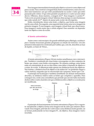 34
A U L A Essaimagemintermediáriaformadapelaobjetivavaiservircomoobjetoreal
paraaocular.Paraconstruiraimagemfinal,bastaconsiderarmos,maisumavez,
dois raios luminosos: um que entre paralelamente na ocular e outro que entre
passando pelo vértice. O que entra paralelo sai pelo foco e o outro sai sem sofrer
desvio. Obtemos, dessa maneira, a imagem de P’. Essa imagem é o ponto P”.
Trata-se de um ponto imagem virtual. Sabemos disso porque os raios luminosos
que estão saindo de P” depois de passar pela ocular são divergentes.
Então, inicialmente, temos uma lente, a objetiva, que forma uma imagem
real de uma célula. Em seguida, uma segunda lente forma uma nova imagem da
primeira imagem. É essa imagem, uma imagem virtual final, que observamos.
Essa imagem é muito maior que a célula original. Esse aumento vai depender
tanto da objetiva como da ocular.
A luneta astronômica
Assim como o microscópio é de grande utilidade para a Biologia, os telescó-
pios e lunetas trouxeram grandes progressos ao estudo do Universo. Um dos
primeiros telescópios foi construido por Galileu que, com ele, descobriu as luas
de Jupiter, as fases de Vênus...
A luneta astronômica (Figura 14) tem muitas semelhanças com o microscó-
pio. Também é constituída por duas lentes convergentes ou dois conjuntos de
lentes que atuam como lentes convergentes. De maneira análoga, essas lentes
estão na extremidade de um ou dois tubos; uma delas é chamada de objetiva e
a outra, de ocular. A diferenças estão apenas nas distâncias focais das objetivas.
Nas lunetas, a distância focal da objetiva é da ordem de 1 m (podendo chegar a
vários metros), enquanto que no microscópio ela é pequena, menor que 1 cm.
O princípio de focalização é também semelhante aos demais instrumentos
descritos, na distância relativa entre as lentes que compõem o aparelho. Para
conseguir isso, existe uma cremalheira que permite que um dos tubos da luneta
deslizesobreooutro,fazendocomqueadistânciaentreaobjetivaeaocularposa
ser modificada.
O princípio de funcionamento da luneta astronômica (Figura 15) é o seguin-
te: inicialmente a objetiva forma uma imagem real do astro que estamos obser-
vando. Essa imagem, pelo fato de o astro estar a uma distância muito grande, vai
se formar praticamente no foco imagem F1 , da objetiva. Essa imagem é real e
invertida.
Figura 14
Figura 15
 