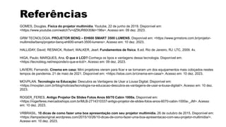 Referências
GOMES, Douglas. Física do projetor multimídia. Youtube, 22 de junho de 2019. Disponível em:
<https://www.youtube.com/watch?v=dZ9tJR60i30&t=196s>. Acesso em: 09 dez. 2023.
GRM TECNOLOGIA. PROJETOR BENQ – EH600 SMART 3500 LUMENS. Disponível em: <https://www.grmstore.com.br/projetor-
multimidia/benq/projetor-benq-eh600-smart-3500-lumens>. Acesso em: 10 dez. 2023.
HALLIDAY, David; RESNICK, Robert; WALKER, Jearl. Fundamentos de física. 8.ed. Rio de Janeiro, RJ: LTC, 2009. 4v.
HIGA, Paulo; MARQUES, Ana. O que é LCD? Conheça os tipos e vantagens dessa tecnologia. Disponível em:
<https://tecnoblog.net/responde/o-que-e-lcd/>. Acesso em: 09 dez. 2023.
LAVIERI, Fernando. Cinema em casa: Mini projetores vieram para ficar e se tornaram um dos equipamentos mais cobiçados nestes
tempos de pandemia. 21 de maio de 2021. Disponível em: <https://istoe.com.br/cinema-em-casa/>. Acesso em: 10 dez. 2023.
MOVPLAN. Tecnologia na Educação: Descubra as Vantagens de Usar a Lousa Digital. Disponível em:
<https://movplan.com.br/blog/noticias/tecnologia-na-educacao-descubra-as-vantagens-de-usar-a-lousa-digital/>. Acesso em: 10 dez.
2023.
ROGER_FERES. Antigo Projetor De Slides Fotos Anos 60/70 Cabin 1000a. Disponível em:
<https://rogerferes.mercadoshops.com.br/MLB-2714310337-antigo-projetor-de-slides-fotos-anos-6070-cabin-1000a-_JM>. Acesso
em: 10 dez. 2023.
VRBRASIL. 10 dicas de como fazer uma boa apresentação com seu projetor multimídia. 26 de outubro de 2015. Disponível em:
<https://lampadaoriginal.wordpress.com/2015/10/26/10-dicas-de-como-fazer-uma-boa-apresentacao-com-seu-projetor-multimidia/>.
Acesso em: 10 dez. 2023.
 