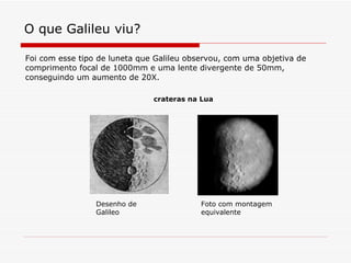 O que Galileu viu? Foi com esse tipo de luneta que Galileu observou, com uma objetiva de comprimento focal de 1000mm e uma lente divergente de 50mm, conseguindo um aumento de 20X.  Desenho de Galileo Foto com montagem equivalente crateras na Lua 
