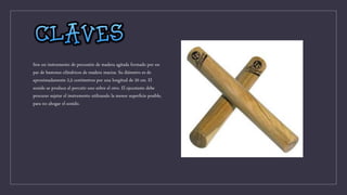 Son un instrumento de percusión de madera agitada formado por un
par de bastones cilíndricos de madera maciza. Su diámetro es de
aproximadamente 2,5 centímetros por una longitud de 20 cm. El
sonido se produce al percutir uno sobre el otro. El ejecutante debe
procurar sujetar el instrumento utilizando la menor superficie posible,
para no ahogar el sonido.
 