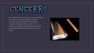 Es un instrumento musical de percusión. Los cencerros pueden estar
fijos a un soporte y son idiófonos sacudidos. Se percuten
con baquetas de madera especialmente diseñadas para este
instrumento. Normalmente, se fabrican en cobre, acero o en
aleación de acero. Se utilizan de distintos tamaños para conseguir
diversos sonidos dependiendo del estilo de música en el que sea
utilizado.
 