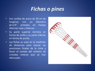 Fichas o pines
• Son varillas de acero de 30 cm de
longitud, con un diámetro
φ=1/4”, pintados en franjas
alternas rojas y blancas.
• Su parte superior termina en
forma de anillo y su parte inferior
en forma de punta.
• Las fichas se usan en la medición
de distancias para marcar las
posiciones finales de la cinta y
llevar el conteo del número de
cintadas enteras que se han
efectuado.
 