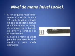 Nivel de mano (nivel Locke).
• Es un pequeño nivel tórico,
sujeto a un ocular de unos
12 cm de longitud, a través
del cual se pueden observar
simultáneamente el reflejo
de la imagen de la burbuja
del nivel y la señal que se
esté colimando.
• El nivel de mano se utiliza
para horizontalizar la cinta
métrica y para medir
desniveles.
 