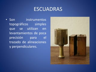 ESCUADRAS
• Son instrumentos
topográficos simples
que se utilizan en
levantamientos de poca
precisión para el
trazado de alineaciones
y perpendiculares.
 