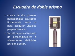 Escuadra de doble prisma
• consta de dos prismas
pentagonales ajustados
firmemente entre si
para asegurar visuales
perpendiculares.
• Se utiliza para el trazado
de perpendiculares a
alineaciones definidas
por dos puntos.
 