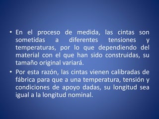 • En el proceso de medida, las cintas son
sometidas a diferentes tensiones y
temperaturas, por lo que dependiendo del
material con el que han sido construidas, su
tamaño original variará.
• Por esta razón, las cintas vienen calibradas de
fábrica para que a una temperatura, tensión y
condiciones de apoyo dadas, su longitud sea
igual a la longitud nominal.
 