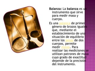 Balanza: La balanza es un
instrumento que sirve
para medir masa y
cuerpo.
Es una palanca de primer
género de brazos iguales
que, mediante el
establecimiento de una
situación de equilibrio
entre los pesos de dos
cuerpos, permite
medir masas. Para
realizar las mediciones se
utilizan patrones de masa
cuyo grado de exactitud
depende de la precisión
del instrumento.
 