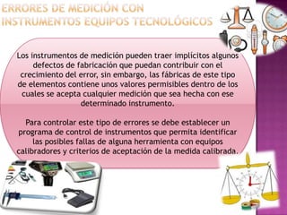 Los instrumentos de medición pueden traer implícitos algunos
defectos de fabricación que puedan contribuir con el
crecimiento del error, sin embargo, las fábricas de este tipo
de elementos contiene unos valores permisibles dentro de los
cuales se acepta cualquier medición que sea hecha con ese
determinado instrumento.
Para controlar este tipo de errores se debe establecer un
programa de control de instrumentos que permita identificar
las posibles fallas de alguna herramienta con equipos
calibradores y criterios de aceptación de la medida calibrada.
 