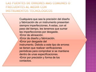 Cualquiera que sea la precisión del diseño
y fabricación de un instrumento presentan
siempre imperfecciones. A estas, con el
paso del tiempo, les tenemos que sumar
las imperfecciones por desgaste.
•Error de alineación.
•Error de diseño y fabricación.
•Error por desgaste del
instrumento. Debido a este tipo de errores
se tienen que realizar verificaciones
periódicas para comprobar si se mantiene
dentro de unas especificaciones.
•Error por precisión y forma de los
contactos.
 