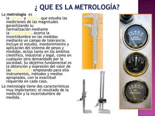 La metrología es
la ciencia y técnica que estudia las
mediciones de las magnitudes
garantizando su
normalización mediante
la trazabilidad. Acorta la
incertidumbre en las medidas
mediante un campo de tolerancia.
Incluye el estudio, mantenimiento y
aplicación del sistema de pesos y
medidas. Actúa tanto en los ámbitos
científico, industrial y legal, como en
cualquier otro demandado por la
sociedad. Su objetivo fundamental es
la obtención y expresión del valor de
las magnitudes empleando para ello
instrumentos, métodos y medios
apropiados, con la exactitud
requerida en cada caso.
La metrología tiene dos características
muy importantes; el resultado de la
medición y la incertidumbre de
medida.
 