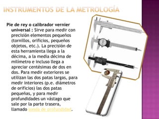 Pie de rey o calibrador vernier
universal : Sirve para medir con
precisión elementos pequeños
(tornillos, orificios, pequeños
objetos, etc.). La precisión de
esta herramienta llega a la
décima, a la media décima de
milímetro e incluso llega a
apreciar centésimas de dos en
dos. Para medir exteriores se
utilizan las dos patas largas, para
medir interiores (p.e. diámetros
de orificios) las dos patas
pequeñas, y para medir
profundidades un vástago que
sale por la parte trasera,
llamado sonda de profundidad.
 